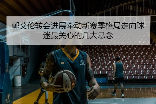郭艾伦转会进展牵动新赛季格局走向球迷最关心的几大悬念